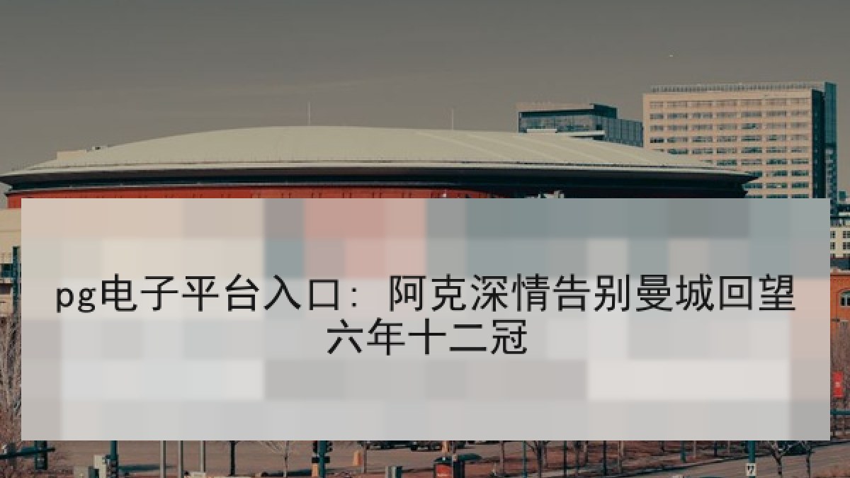 pg电子平台入口: 阿克深情告别曼城回望六年十二冠