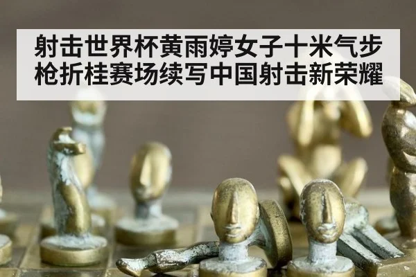 射击世界杯黄雨婷女子十米气步枪折桂赛场续写中国射击新荣耀