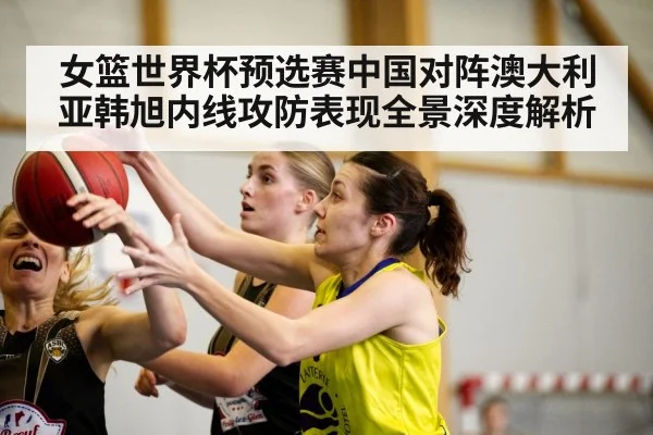 女篮世界杯预选赛中国对阵澳大利亚韩旭内线攻防表现全景深度解析